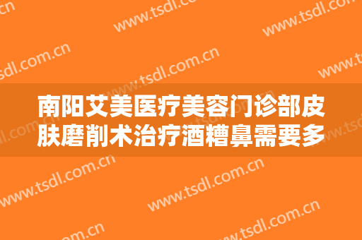 南阳艾美医疗美容门诊部皮肤磨削术治疗酒糟鼻需要多少费用?需要多久恢复?