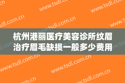 杭州港丽医疗美容诊所纹眉治疗眉毛缺损一般多少费用?效果怎么样?(杭州丽脂医疗美容门诊)