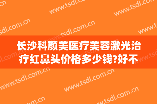 长沙科颜美医疗美容激光治疗红鼻头价格多少钱?好不好?(长沙科颜美整形美容好不好)