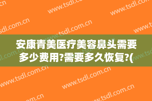 安康青美医疗美容鼻头需要多少费用?需要多久恢复?(安康青美医疗美容怎么样)