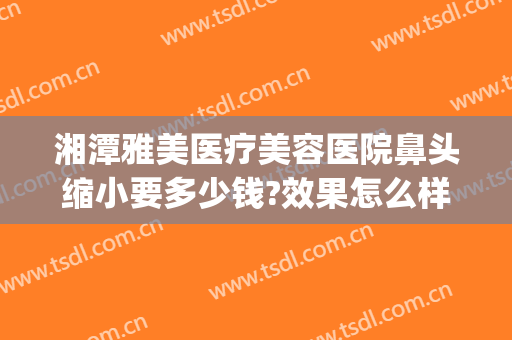 湘潭雅美医疗美容医院鼻头缩小要多少钱?效果怎么样?(湘潭雅美医疗美容医院鼻头缩小要多少钱?效果怎么样做)
