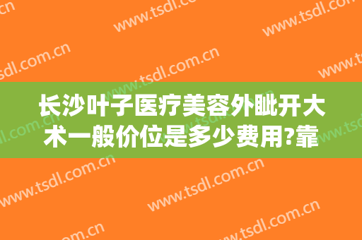 长沙叶子医疗美容外眦开大术一般价位是多少费用?靠谱吗?(长沙叶子整容医院)