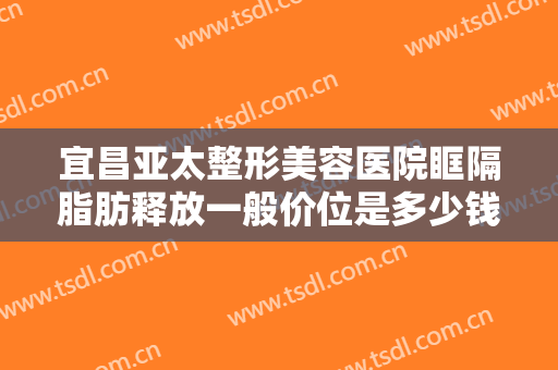 宜昌亚太整形美容医院眶隔脂肪释放一般价位是多少钱?需要多久恢复?
