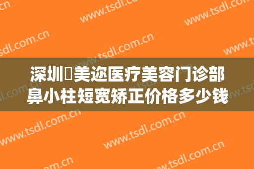 深圳蒳美迩医疗美容门诊部鼻小柱短宽矫正价格多少钱?可靠吗?(深圳蒳美迩医疗美容门诊部价格表)