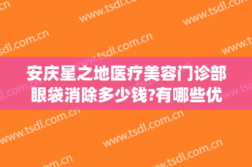 安庆星之地医疗美容门诊部眼袋消除多少钱?有哪些优势?(安庆市星之地医疗美容)