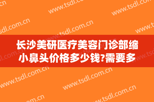 长沙美研医疗美容门诊部缩小鼻头价格多少钱?需要多久恢复?(长沙美莱整形美容医院价格表)