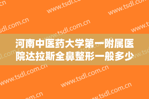 河南中医药大学第一附属医院达拉斯全鼻整形一般多少费用?可靠吗?(河南最权威的整形医院)