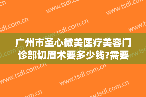 广州市圣心微美医疗美容门诊部切眉术要多少钱?需要多久恢复?(广州圣心医疗整形医院)