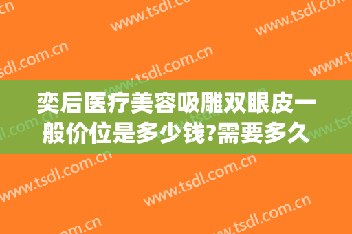 奕后医疗美容吸雕双眼皮一般价位是多少钱?需要多久恢复?(欣奕除疤怎么样)