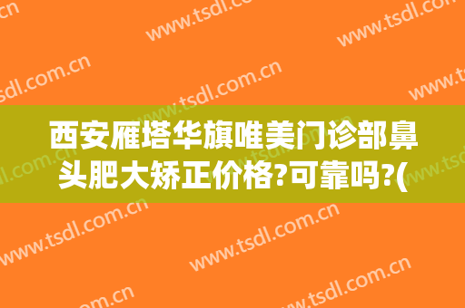 西安雁塔华旗唯美门诊部鼻头肥大矫正价格?可靠吗?(西安华旗唯美整形医院怎么样)
