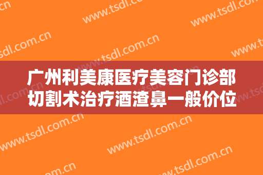 广州利美康医疗美容门诊部切割术治疗酒渣鼻一般价位是多少?怎么样?