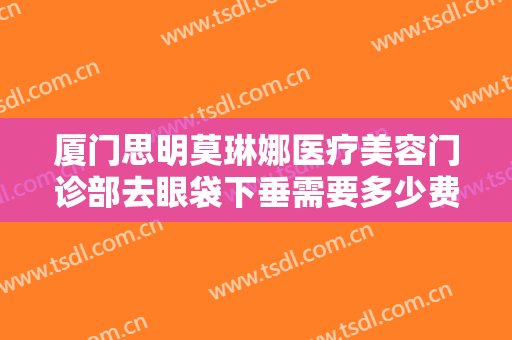 厦门思明莫琳娜医疗美容门诊部去眼袋下垂需要多少费用?贵不贵?