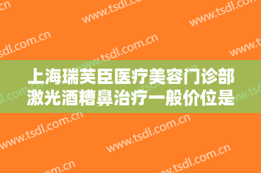 上海瑞芙臣医疗美容门诊部激光酒糟鼻治疗一般价位是多少钱?怎么样?