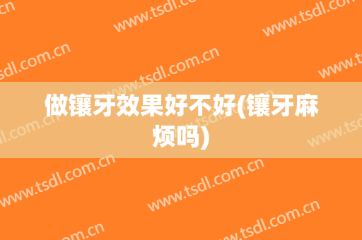 做镶牙效果好不好(镶牙麻烦吗)