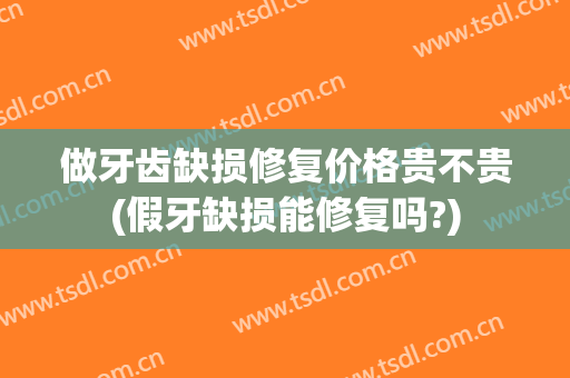做牙齿缺损修复价格贵不贵(假牙缺损能修复吗?)