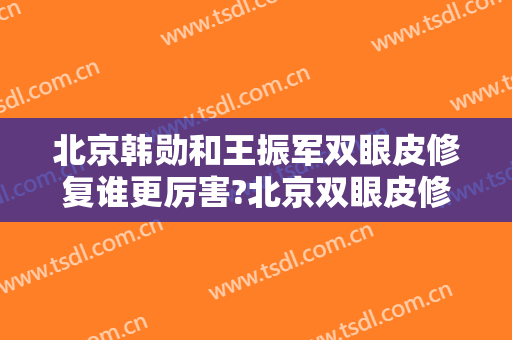 北京韩勋和王振军双眼皮修复谁更厉害?北京双眼皮修复案例!北京双眼皮修复名医推荐