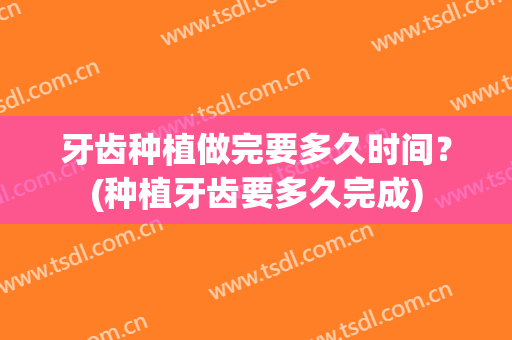牙齿种植做完要多久时间？(种植牙齿要多久完成)