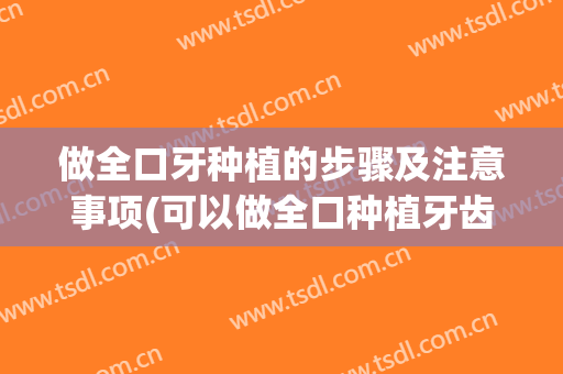 做全口牙种植的步骤及注意事项(可以做全口种植牙齿吗)