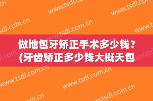做地包牙矫正手术多少钱？(牙齿矫正多少钱大概天包地)