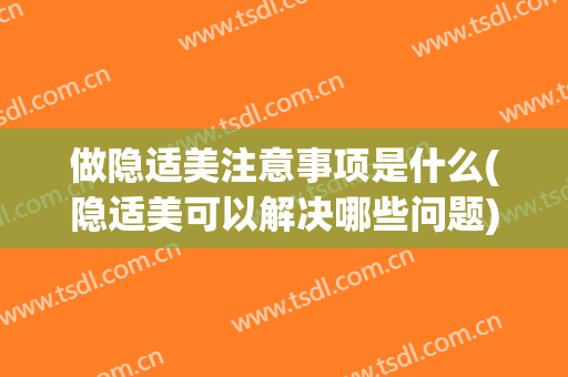 做隐适美注意事项是什么(隐适美可以解决哪些问题)