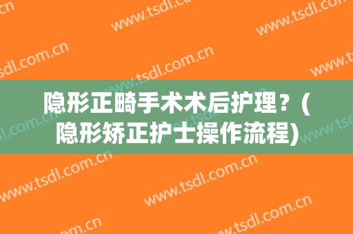 隐形正畸手术术后护理？(隐形矫正护士操作流程)