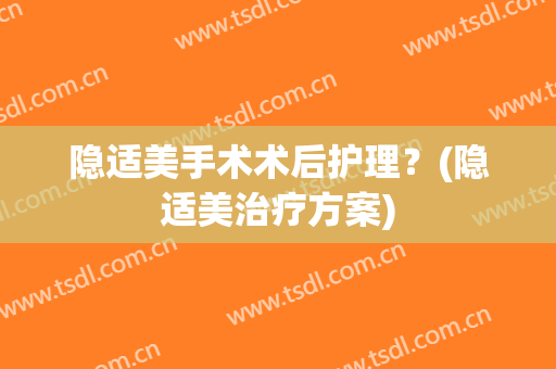 隐适美手术术后护理？(隐适美治疗方案)