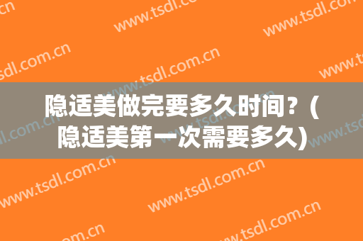隐适美做完要多久时间？(隐适美第一次需要多久)
