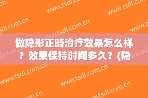 做隐形正畸治疗效果怎么样？效果保持时间多久？(隐形正畸效果好吗?专家揭秘真相是)