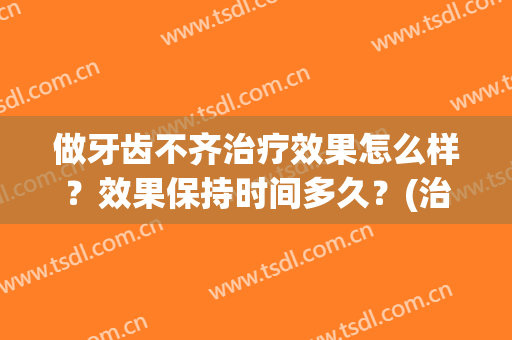 做牙齿不齐治疗效果怎么样？效果保持时间多久？(治疗牙齿不齐多少钱)
