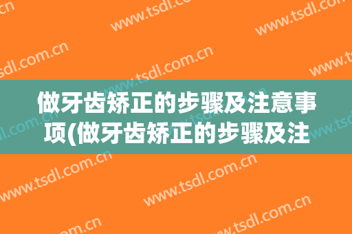 做牙齿矫正的步骤及注意事项(做牙齿矫正的步骤及注意事项图片)