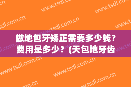 做地包牙矫正需要多少钱？费用是多少？(天包地牙齿矫正需要多少钱)