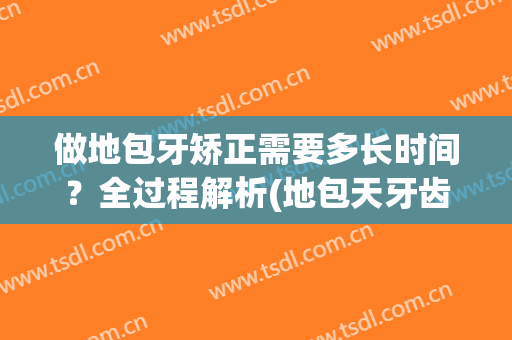 做地包牙矫正需要多长时间？全过程解析(地包天牙齿矫正过程是怎么回事怎么做)