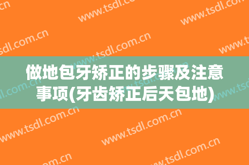 做地包牙矫正的步骤及注意事项(牙齿矫正后天包地)