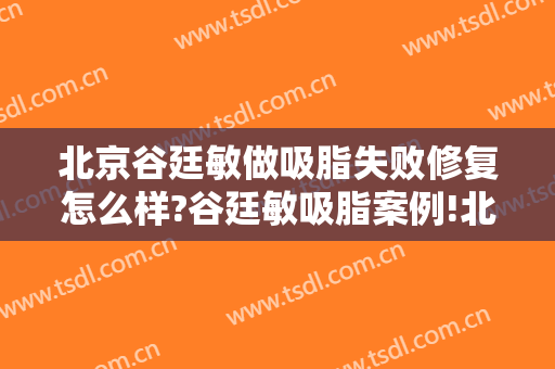 北京谷廷敏做吸脂失败修复怎么样?谷廷敏吸脂案例!北京吸脂名医推荐