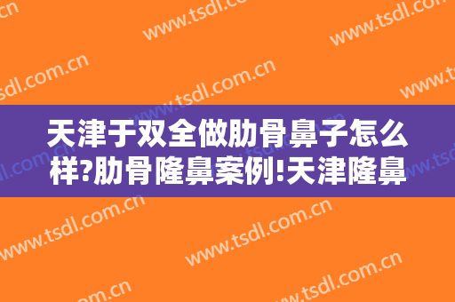 天津于双全做肋骨鼻子怎么样?肋骨隆鼻案例!天津隆鼻名医推荐