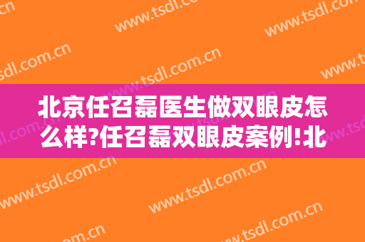 北京任召磊医生做双眼皮怎么样?任召磊双眼皮案例!北京割双眼皮名医推荐