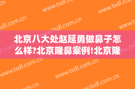 北京八大处赵延勇做鼻子怎么样?北京隆鼻案例!北京隆鼻名医推荐(北京八大处医院隆鼻)