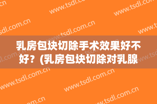 乳房包块切除手术效果好不好？(乳房包块切除对乳腺的影响)