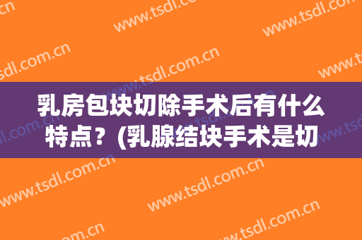 乳房包块切除手术后有什么特点？(乳腺结块手术是切除整个乳腺吗?)