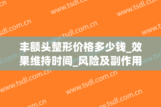 丰额头整形价格多少钱_效果维持时间_风险及副作用(丰额头的价格)