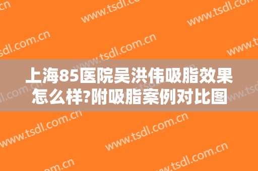 上海85医院吴洪伟吸脂效果怎么样?附吸脂案例对比图!吸脂瘦手臂术后会反弹吗?