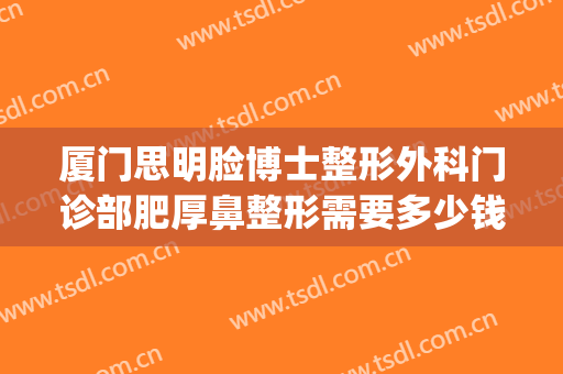 厦门思明脸博士整形外科门诊部肥厚鼻整形需要多少钱?有哪些优势?(厦门整形医院医生)