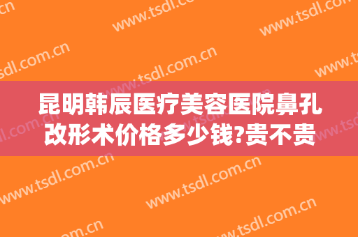 昆明韩辰医疗美容医院鼻孔改形术价格多少钱?贵不贵?(昆明韩辰医疗美容医院好不好)