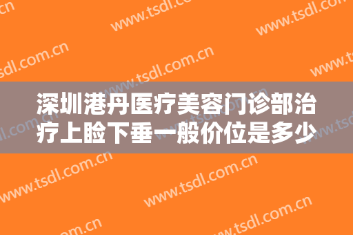 深圳港丹医疗美容门诊部治疗上睑下垂一般价位是多少钱?贵不贵?