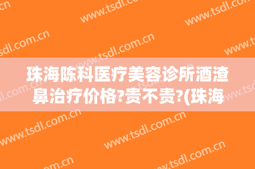 珠海陈科医疗美容诊所酒渣鼻治疗价格?贵不贵?(珠海陈科整形医院)