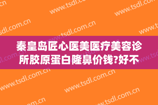 秦皇岛匠心医美医疗美容诊所胶原蛋白隆鼻价钱?好不好?(秦皇岛医美医院)