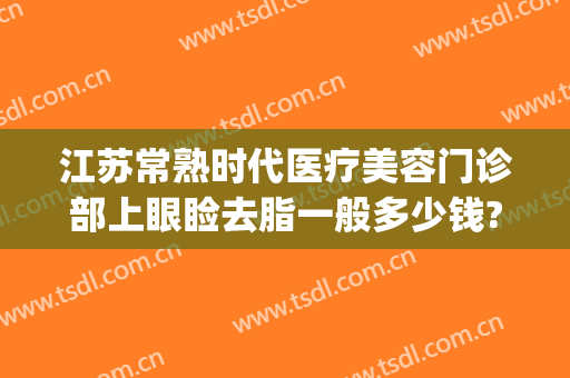 江苏常熟时代医疗美容门诊部上眼睑去脂一般多少钱?多长时间恢复?(常熟时代医疗美容医院在哪里)
