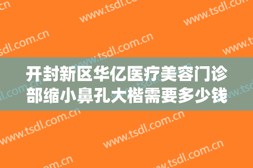 开封新区华亿医疗美容门诊部缩小鼻孔大楷需要多少钱?效果怎么样?(开封华亿整形医院地址)