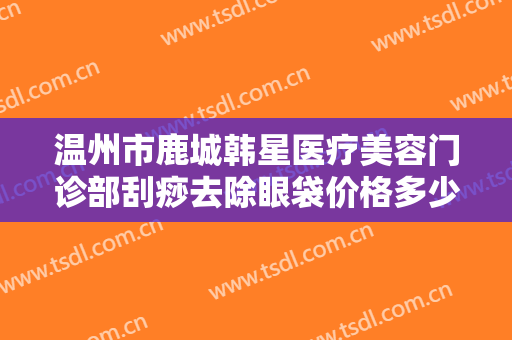温州市鹿城韩星医疗美容门诊部刮痧去除眼袋价格多少钱?好不好?