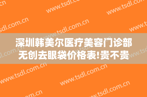 深圳韩美尔医疗美容门诊部无创去眼袋价格表!贵不贵?(深圳韩美尔医疗美容医院)